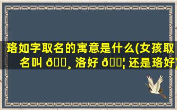 珞如字取名的寓意是什么(女孩取名叫 🌸 洛好 🐦 还是珞好)